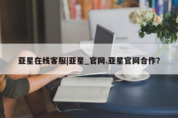 亚星官网_管理平台 亚星官网管理平台亚星在线客服|亚星_官网.亚星官网合作？