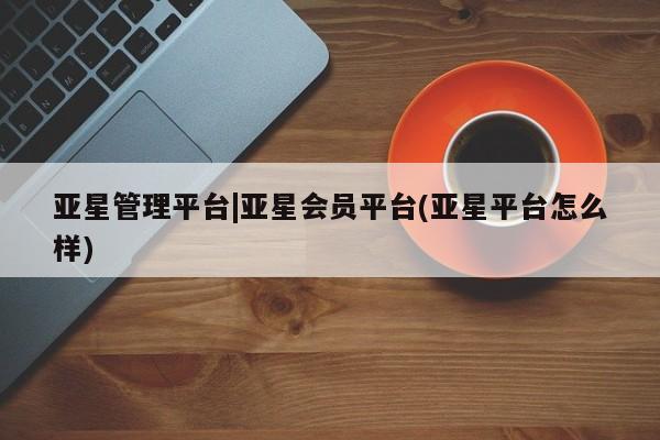 亚星官网_管理平台 亚星官网管理平台亚星管理平台|亚星会员平台(亚星平台怎么样)