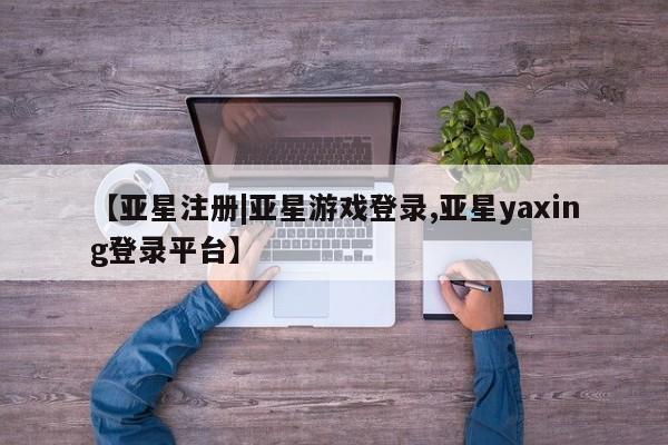 亚星官网_管理平台 亚星官网管理平台【亚星注册|亚星游戏登录,亚星yaxing登录平台】