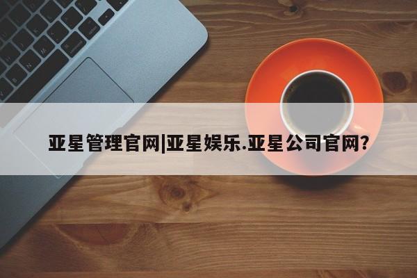 亚星官网_管理平台 亚星官网管理平台亚星管理官网|亚星娱乐.亚星公司官网？