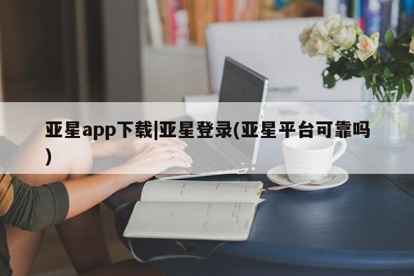 亚星官网_管理平台 亚星官网管理平台亚星app下载|亚星登录(亚星平台可靠吗)