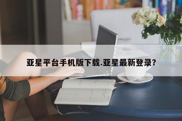 亚星官网_管理平台 亚星官网管理平台亚星平台手机版下载.亚星最新登录？