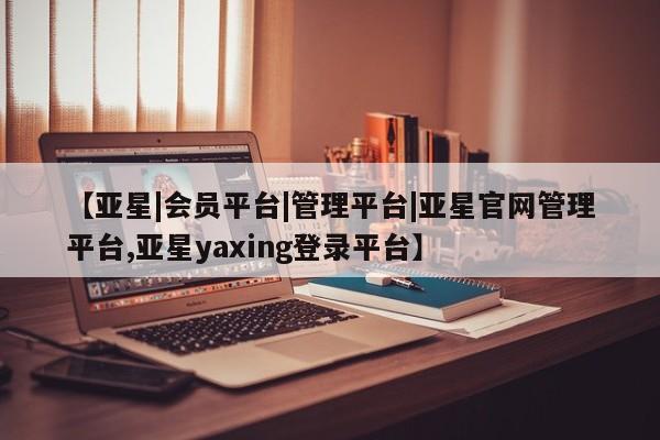 亚星官网_管理平台 亚星官网管理平台【亚星|会员平台|管理平台|亚星官网管理平台,亚星yaxing登录平台】