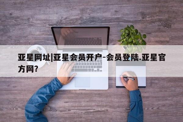 亚星官网_管理平台 亚星官网管理平台亚星网址|亚星会员开户-会员登陆.亚星官方网？