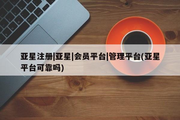 亚星官网_管理平台 亚星官网管理平台亚星注册|亚星|会员平台|管理平台(亚星平台可靠吗)