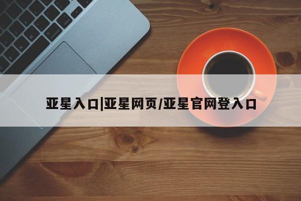 亚星官网_管理平台 亚星官网管理平台亚星入口|亚星网页/亚星官网登入口