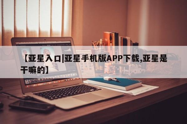 亚星官网_管理平台 亚星官网管理平台【亚星入口|亚星手机版APP下载,亚星是干嘛的】