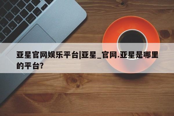 亚星官网_管理平台 亚星官网管理平台亚星官网娱乐平台|亚星_官网.亚星是哪里的平台？