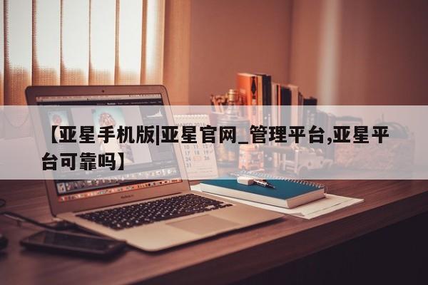亚星官网_管理平台 亚星官网管理平台【亚星手机版|亚星官网_管理平台,亚星平台可靠吗】