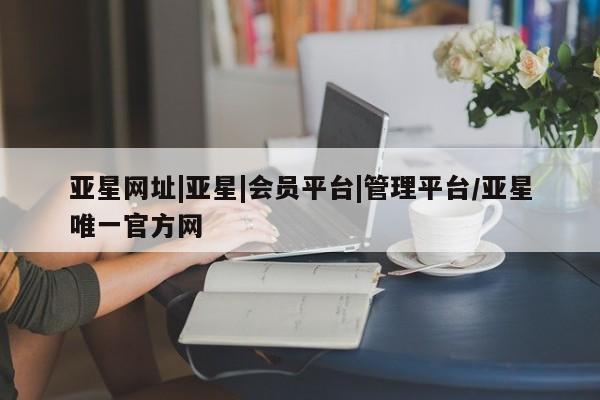 亚星官网_管理平台 亚星官网管理平台亚星网址|亚星|会员平台|管理平台/亚星唯一官方网