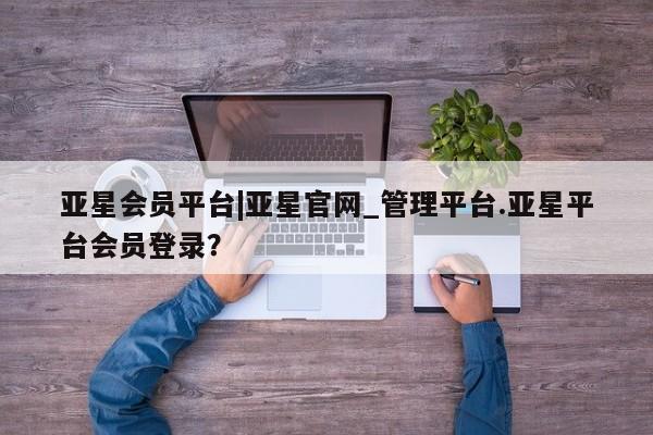 亚星官网_管理平台 亚星官网管理平台亚星会员平台|亚星官网_管理平台.亚星平台会员登录？