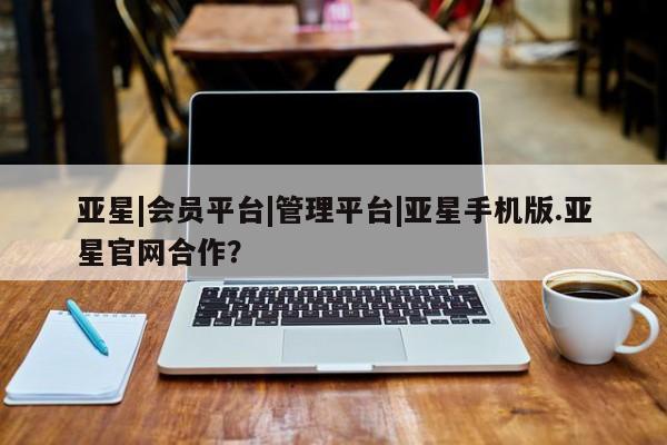 亚星官网_管理平台 亚星官网管理平台亚星|会员平台|管理平台|亚星手机版.亚星官网合作？