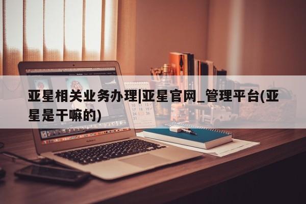 亚星官网_管理平台 亚星官网管理平台亚星相关业务办理|亚星官网_管理平台(亚星是干嘛的)