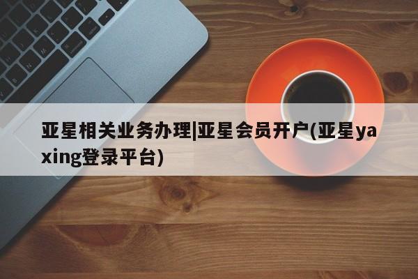 亚星官网_管理平台 亚星官网管理平台亚星相关业务办理|亚星会员开户(亚星yaxing登录平台)
