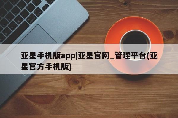 亚星官网_管理平台 亚星官网管理平台亚星手机版app|亚星官网_管理平台(亚星官方手机版)