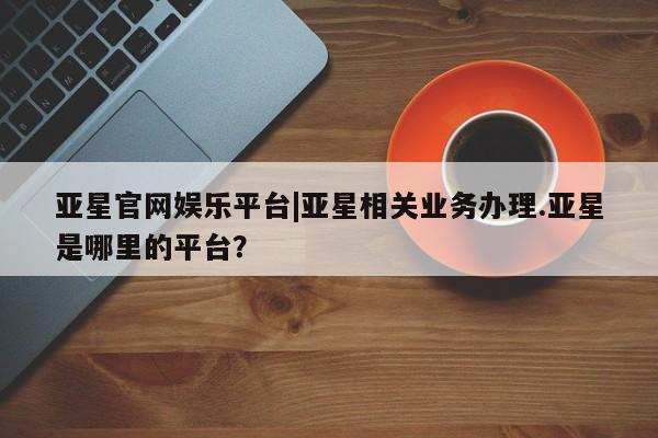 亚星官网_管理平台 亚星官网管理平台亚星官网娱乐平台|亚星相关业务办理.亚星是哪里的平台？