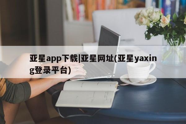 亚星官网_管理平台 亚星官网管理平台亚星app下载|亚星网址(亚星yaxing登录平台)
