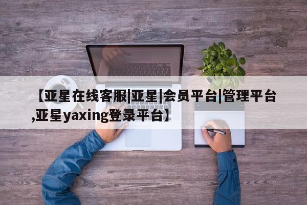 亚星官网_管理平台 亚星官网管理平台【亚星在线客服|亚星|会员平台|管理平台,亚星yaxing登录平台】
