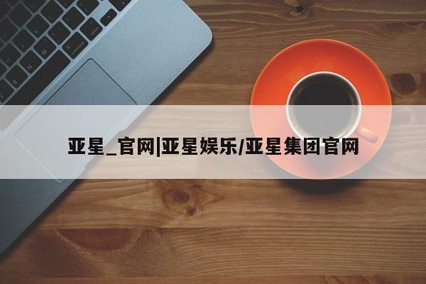 亚星官网_管理平台 亚星官网管理平台亚星_官网|亚星娱乐/亚星集团官网