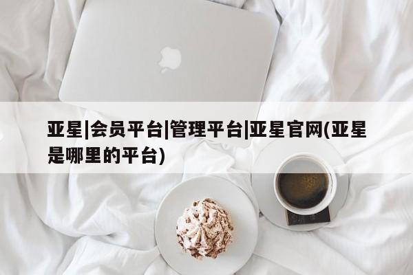 亚星官网_管理平台 亚星官网管理平台亚星|会员平台|管理平台|亚星官网(亚星是哪里的平台)