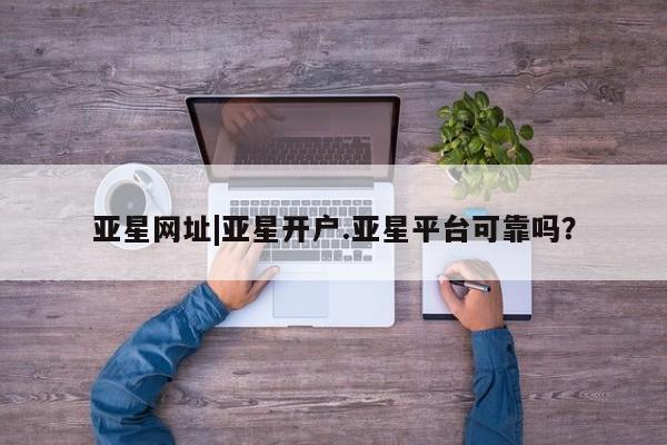 亚星官网_管理平台 亚星官网管理平台亚星网址|亚星开户.亚星平台可靠吗？