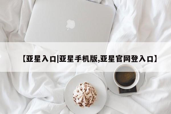 亚星官网_管理平台 亚星官网管理平台【亚星入口|亚星手机版,亚星官网登入口】