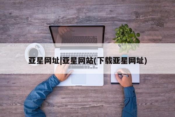 亚星官网_管理平台 亚星官网管理平台亚星网址|亚星网站(下载亚星网址)