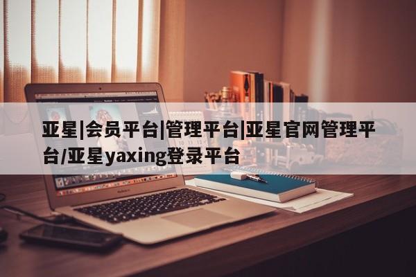 亚星官网_管理平台 亚星官网管理平台亚星|会员平台|管理平台|亚星官网管理平台/亚星yaxing登录平台