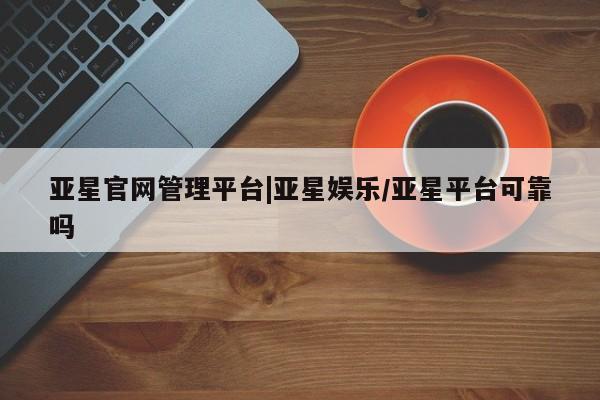 亚星官网_管理平台 亚星官网管理平台亚星官网管理平台|亚星娱乐/亚星平台可靠吗
