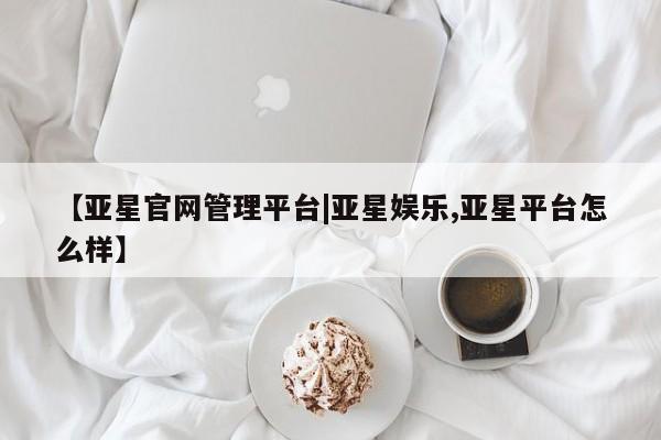 亚星官网_管理平台 亚星官网管理平台【亚星官网管理平台|亚星娱乐,亚星平台怎么样】