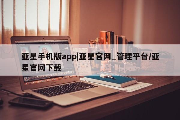 亚星官网_管理平台 亚星官网管理平台亚星手机版app|亚星官网_管理平台/亚星官网下载