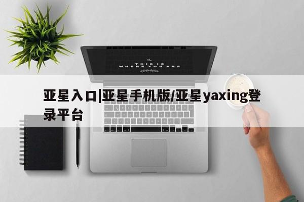 亚星官网_管理平台 亚星官网管理平台亚星入口|亚星手机版/亚星yaxing登录平台
